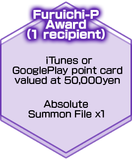 Furuichi-P Award（1 recipient）iTunes or GooglePlay point card valued at 50,000yen/Absolute Summon File x1