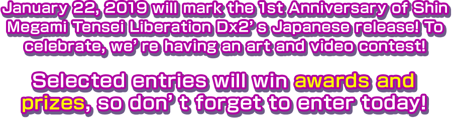 January 22, 2019 will mark the 1st Anniversary of Shin Megami Tensei Liberation Dx2’s Japanese release! To celebrate, we’re having an art and video contest! Selected entries will win awards and prizes, so don’t forget to enter today!