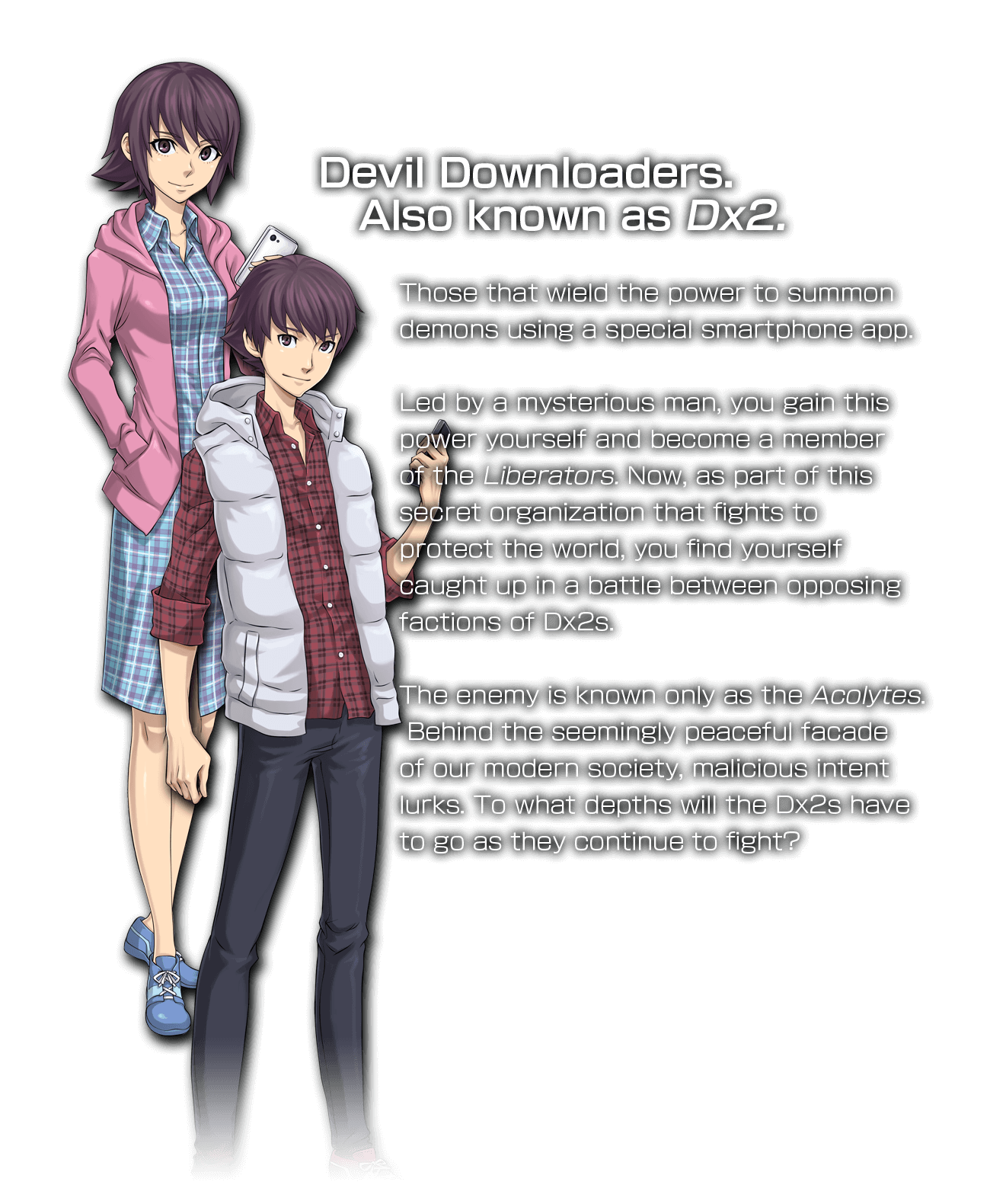 Devil Downloaders.Also known as Dx2.Those that wield the power to summon demons using a special smartphone app.Led by a mysterious man, you gain this power yourself and become a member of the Liberators. Now, as part of this secret organization that fights to protect the world, you find yourself caught up in a battle between opposing factions of Dx2s.The enemy is known only as the Acolytes.Behind the seemingly peaceful facade of our modern society, malicious intent lurks. To what depths will the Dx2s have to go as they continue to fight?